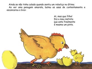 Ainda se não tinha calado quando sentiu um reboliço no último.
Ao ver uma penugem amarela, bateu as asas de contentamento e
escancarou o bico:
Ai, mas que filho!
Diz o meu instinto
que este finalmente
é mesmo um pinto.
 