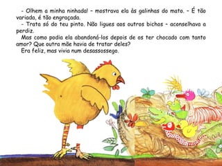 - Olhem a minha ninhada! – mostrava ela às galinhas do mato. – É tão
variada, é tão engraçada.
- Trata só do teu pinto. Não ligues aos outros bichos – aconselhava a
perdiz.
Mas como podia ela abandoná-los depois de os ter chocado com tanto
amor? Que outra mãe havia de tratar deles?
Era feliz, mas vivia num desassossego.
 