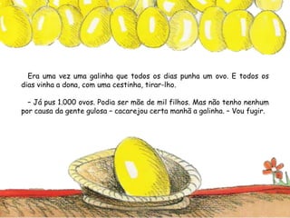 Era uma vez uma galinha que todos os dias punha um ovo. E todos os
dias vinha a dona, com uma cestinha, tirar-lho.
– Já pus 1.000 ovos. Podia ser mãe de mil filhos. Mas não tenho nenhum
por causa da gente gulosa – cacarejou certa manhã a galinha. – Vou fugir.
 