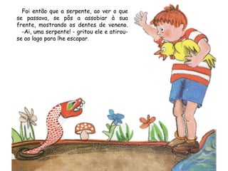Foi então que a serpente, ao ver o que
se passava, se pôs a assobiar à sua
frente, mostrando os dentes de veneno.
-Ai, uma serpente! - gritou ele e atirou-
se ao lago para lhe escapar.
 