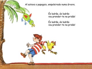 Aí estava o papagaio, empoleirado numa árvore.
És ladrão, és ladrão
vou prender-te na prisão!
És ladrão, és ladrão
vou prender-te na prisão!
 
