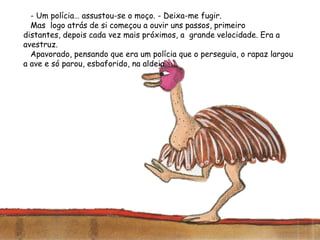 - Um polícia… assustou-se o moço. - Deixa-me fugir.
Mas logo atrás de si começou a ouvir uns passos, primeiro
distantes, depois cada vez mais próximos, a grande velocidade. Era a
avestruz.
Apavorado, pensando que era um polícia que o perseguia, o rapaz largou
a ave e só parou, esbaforido, na aldeia.
 