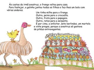 Às costas da irmã avestruz, o frango voltou para casa.
Para festejar, a galinha juntou todos os filhos e fez-lhes um bolo com
vários andares.
Um tinha milho para o frango.
Outro, peixe para o crocodilo.
Outro, fruta para o papagaio.
Outro, ratos para a serpente.
E por cima, a enfeitar, sete berlindes, um martelo
e vinte pregos, porque a avestruz só gostava
de pitéus extravagantes.
 