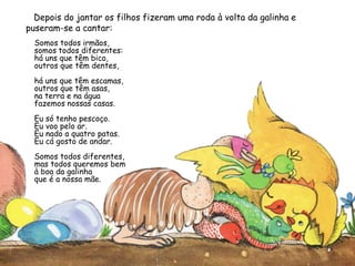 Depois do jantar os filhos fizeram uma roda à volta da galinha e
puseram-se a cantar:
Somos todos irmãos,
somos todos diferentes:
há uns que têm bico,
outros que têm dentes,
há uns que têm escamas,
outros que têm asas,
na terra e na água
fazemos nossas casas.
Eu só tenho pescoço.
Eu voo pelo ar.
Eu nado a quatro patas.
Eu cá gosto de andar.
Somos todos diferentes,
mas todos queremos bem
à boa da galinha
que é a nossa mãe.
 