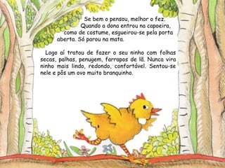 Se bem o pensou, melhor o fez.
Quando a dona entrou na capoeira,
como de costume, esgueirou-se pela porta
aberta. Só parou na mata.
Logo aí tratou de fazer o seu ninho com folhas
secas, palhas, penugem, farrapos de lã. Nunca vira
ninho mais lindo, redondo, confortável. Sentou-se
nele e pôs um ovo muito branquinho.
 