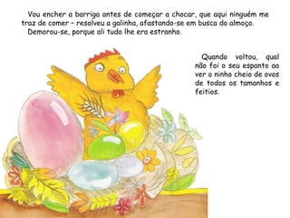 Vou encher a barriga antes de começar a chocar, que aqui ninguém me
traz de comer – resolveu a galinha, afastando-se em busca do almoço.
Demorou-se, porque ali tudo lhe era estranho.
Quando voltou, qual
não foi o seu espanto ao
ver o ninho cheio de ovos
de todos os tamanhos e
feitios.
 