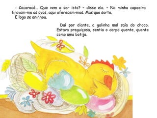 - Cocorocó… Que vem a ser isto? – disse ela. – Na minha capoeira
tiravam-me os ovos, aqui oferecem-mos. Mas que sorte.
E logo se aninhou.
Daí por diante, a galinha mal saía do choco.
Estava preguiçosa, sentia o corpo quente, quente
como uma botija.
 