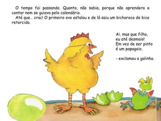 O tempo foi passando. Quanto, não sabia, porque não aprendera a
contar nem se guiava pelo calendário.
Até que… crac! O primeiro ovo estalou e de lá saiu um bicharoco de bico
retorcido.
Ai, mas que filho,
eu até desmaio!
Em vez de ser pinto
é um papagaio.
- exclamou a galinha.
 