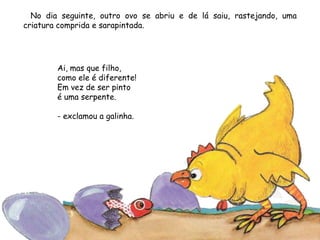 No dia seguinte, outro ovo se abriu e de lá saiu, rastejando, uma
criatura comprida e sarapintada.
Ai, mas que filho,
como ele é diferente!
Em vez de ser pinto
é uma serpente.
- exclamou a galinha.
 