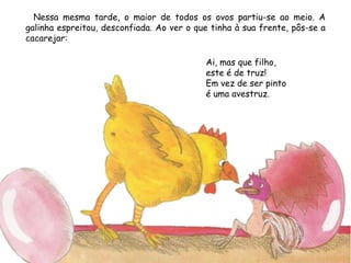 Nessa mesma tarde, o maior de todos os ovos partiu-se ao meio. A
galinha espreitou, desconfiada. Ao ver o que tinha à sua frente, pôs-se a
cacarejar:
Ai, mas que filho,
este é de truz!
Em vez de ser pinto
é uma avestruz.
 
