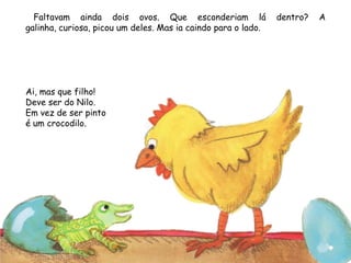 Faltavam ainda dois ovos. Que esconderiam lá dentro? A
galinha, curiosa, picou um deles. Mas ia caindo para o lado.
Ai, mas que filho!
Deve ser do Nilo.
Em vez de ser pinto
é um crocodilo.
 