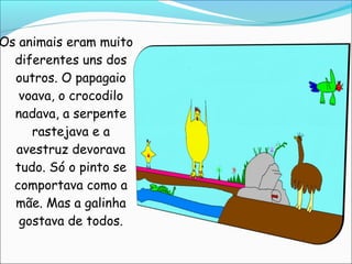 Os animais eram muito
  diferentes uns dos
  outros. O papagaio
   voava, o crocodilo
  nadava, a serpente
     rastejava e a
  avestruz devorava
  tudo. Só o pinto se
  comportava como a
  mãe. Mas a galinha
   gostava de todos.
 