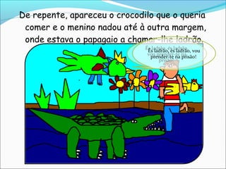 De repente, apareceu o crocodilo que o queria
 comer e o menino nadou até à outra margem,
 onde estava o papagaio a chamar-lhe ladrão.
                              És ladrão, és ladrão,
                               És ladrão, és ladrão, vou
                               vou prender-te na
                                prender-te na prisão!
                                    prisão!
 