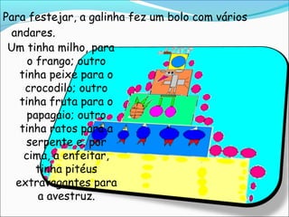 Para festejar, a galinha fez um bolo com vários
 andares.
 Um tinha milho, para
     o frango; outro
   tinha peixe para o
    crocodilo; outro
   tinha fruta para o
     papagaio; outro
   tinha ratos para a
    serpente e, por
    cima, a enfeitar,
       tinha pitéus
  extravagantes para
       a avestruz.
 