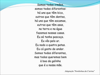 Somos todos irmãos,
somos todos diferentes:
  há uns que têm bico,
 outros que têm dentes,
há uns que têm escamas,
  outros que têm asas,
   na terra e na água
 fazemos nossas casas.
  Eu só tenho pescoço.
      Eu vôo pelo ar.
 Eu nado a quatro patas.
  Eu cá gosto de andar.
Somos todos diferentes,
mas todos queremos bem
     à boa da galinha
   que é a nossa mãe.

                      Adaptação “Pombinhas da C’atrina”
 
