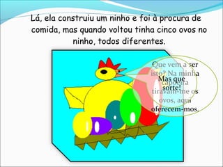 Lá, ela construiu um ninho e foi à procura de
comida, mas quando voltou tinha cinco ovos no
           ninho, todos diferentes.

                               Que vem a ser
                              isto? Na minha
                                 Mas que
                                   capoeira
                                   sorte!
                               tiravam-me os
                                  ovos, aqui
                              oferecem-mos.
 