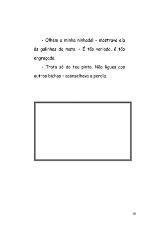 10
- Olhem a minha ninhada! – mostrava ela
às galinhas do mato. – É tão variada, é tão
engraçada.
- Trata só do teu pinto. Não ligues aos
outros bichos – aconselhava a perdiz.
 