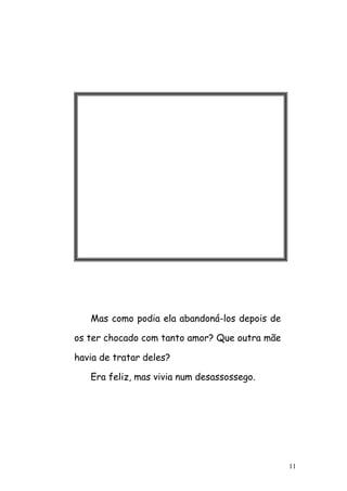 11
Mas como podia ela abandoná-los depois de
os ter chocado com tanto amor? Que outra mãe
havia de tratar deles?
Era feliz, mas vivia num desassossego.
 