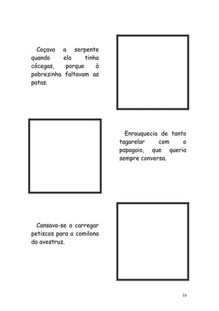 16
Coçava a serpente
quando ela tinha
cócegas, porque à
pobrezinha faltavam as
patas.
Enrouquecia de tanto
tagarelar com o
papagaio, que queria
sempre conversa.
Cansava-se a carregar
petiscos para a comilona
da avestruz.
 