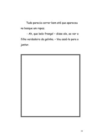 18
Tudo parecia correr bem até que apareceu
no bosque um rapaz.
- Ah, que belo frango! – disse ele, ao ver o
filho verdadeiro da galinha. – Vou assá-lo para o
jantar.
 