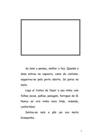 2
Se bem o pensou, melhor o fez. Quando a
dona entrou na capoeira, como de costume,
esgueirou-se pela porta aberta. Só parou na
mata.
Logo aí tratou de fazer o seu ninho com
folhas secas, palhas, penugem, farrapos de lã.
Nunca se vira ninho mais lindo, redondo,
confortável.
Sentou-se nele e pôs um ovo muito
branquinho.
 