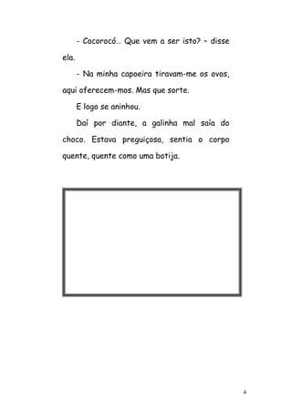 4
- Cocorocó… Que vem a ser isto? – disse
ela.
- Na minha capoeira tiravam-me os ovos,
aqui oferecem-mos. Mas que sorte.
E logo se aninhou.
Daí por diante, a galinha mal saía do
choco. Estava preguiçosa, sentia o corpo
quente, quente como uma botija.
 