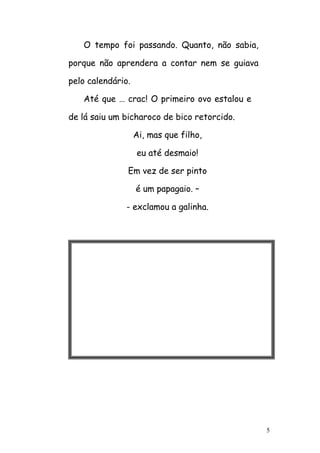 5
O tempo foi passando. Quanto, não sabia,
porque não aprendera a contar nem se guiava
pelo calendário.
Até que … crac! O primeiro ovo estalou e
de lá saiu um bicharoco de bico retorcido.
Ai, mas que filho,
eu até desmaio!
Em vez de ser pinto
é um papagaio. –
- exclamou a galinha.
 