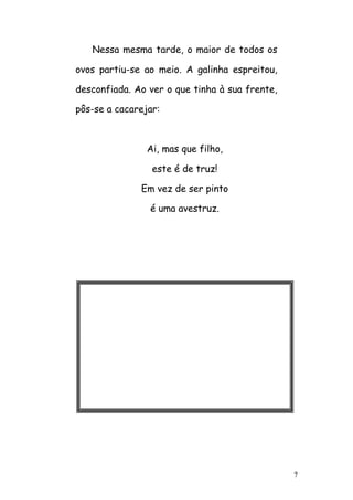 7
Nessa mesma tarde, o maior de todos os
ovos partiu-se ao meio. A galinha espreitou,
desconfiada. Ao ver o que tinha à sua frente,
pôs-se a cacarejar:
Ai, mas que filho,
este é de truz!
Em vez de ser pinto
é uma avestruz.
 