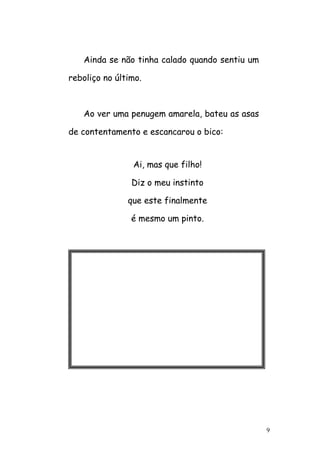 9
Ainda se não tinha calado quando sentiu um
reboliço no último.
Ao ver uma penugem amarela, bateu as asas
de contentamento e escancarou o bico:
Ai, mas que filho!
Diz o meu instinto
que este finalmente
é mesmo um pinto.
 