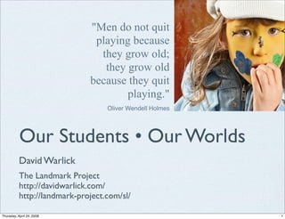 Men do not quit
                               playing because
                                they grow old;
                                 they grow old
                              because they quit
                                      playing.
                                   Oliver Wendell Holmes




           Our Students • Our Worlds
           David Warlick
           The Landmark Project
           http://davidwarlick.com/
           http://landmark-project.com/sl/

Thursday, April 24, 2008                                   1
 
