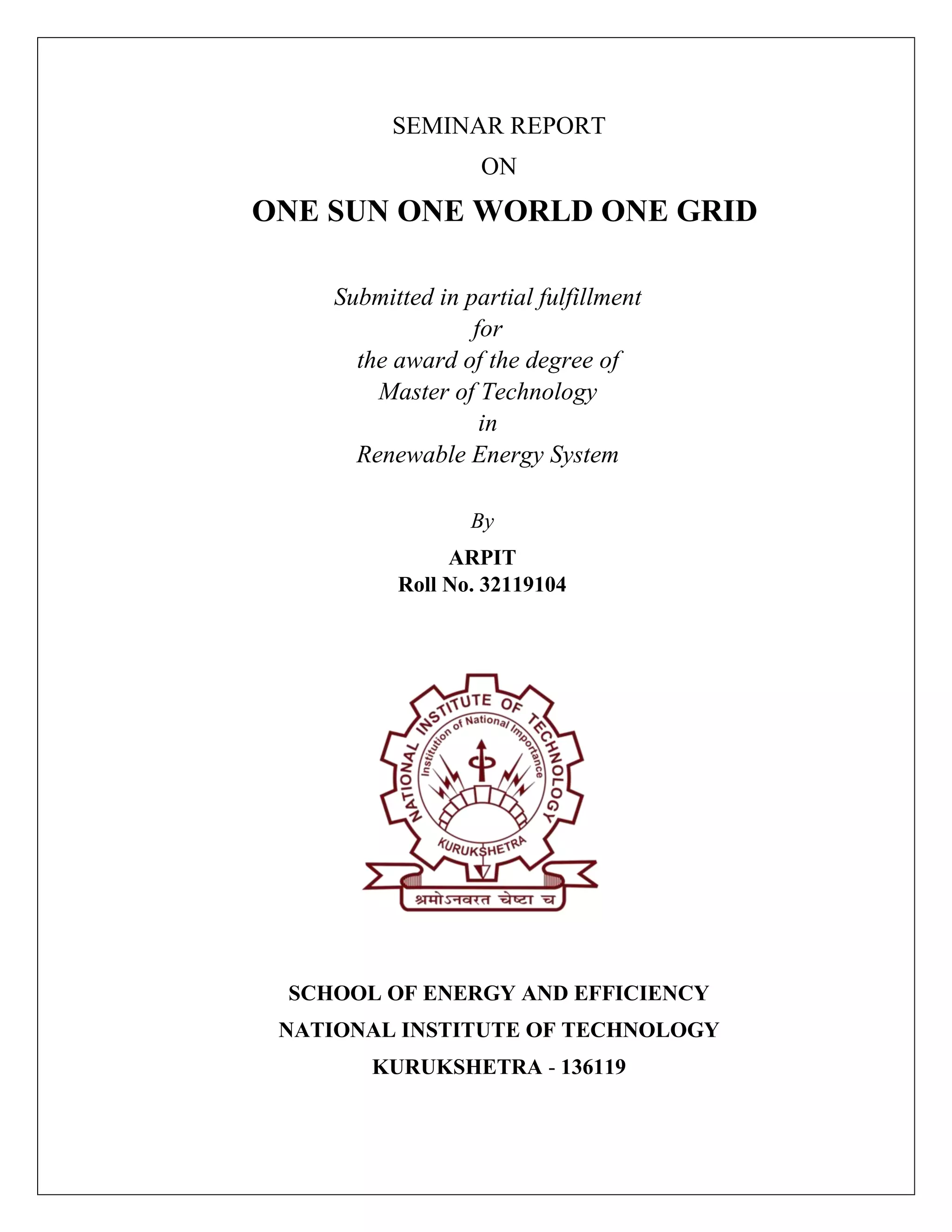 SEMINAR REPORT
ON
ONE SUN ONE WORLD ONE GRID
Submitted in partial fulfillment
for
the award of the degree of
Master of Technology
in
Renewable Energy System
By
ARPIT
Roll No. 32119104
SCHOOL OF ENERGY AND EFFICIENCY
NATIONAL INSTITUTE OF TECHNOLOGY
KURUKSHETRA - 136119
 