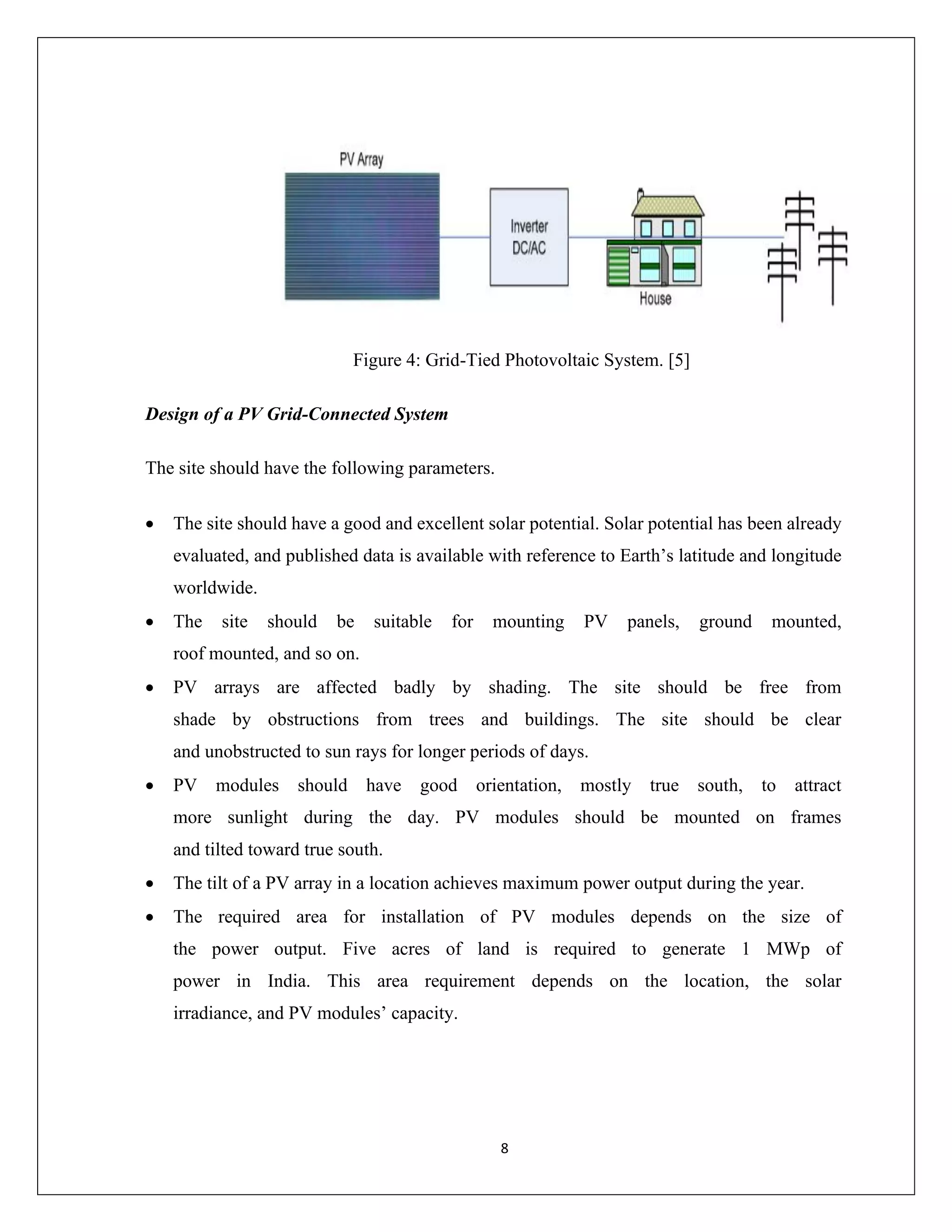 8
Figure 4: Grid-Tied Photovoltaic System. [5]
Design of a PV Grid-Connected System
The site should have the following parameters.
• The site should have a good and excellent solar potential. Solar potential has been already
evaluated, and published data is available with reference to Earth’s latitude and longitude
worldwide.
• The site should be suitable for mounting PV panels, ground mounted,
roof mounted, and so on.
• PV arrays are affected badly by shading. The site should be free from
shade by obstructions from trees and buildings. The site should be clear
and unobstructed to sun rays for longer periods of days.
• PV modules should have good orientation, mostly true south, to attract
more sunlight during the day. PV modules should be mounted on frames
and tilted toward true south.
• The tilt of a PV array in a location achieves maximum power output during the year.
• The required area for installation of PV modules depends on the size of
the power output. Five acres of land is required to generate 1 MWp of
power in India. This area requirement depends on the location, the solar
irradiance, and PV modules’ capacity.
 