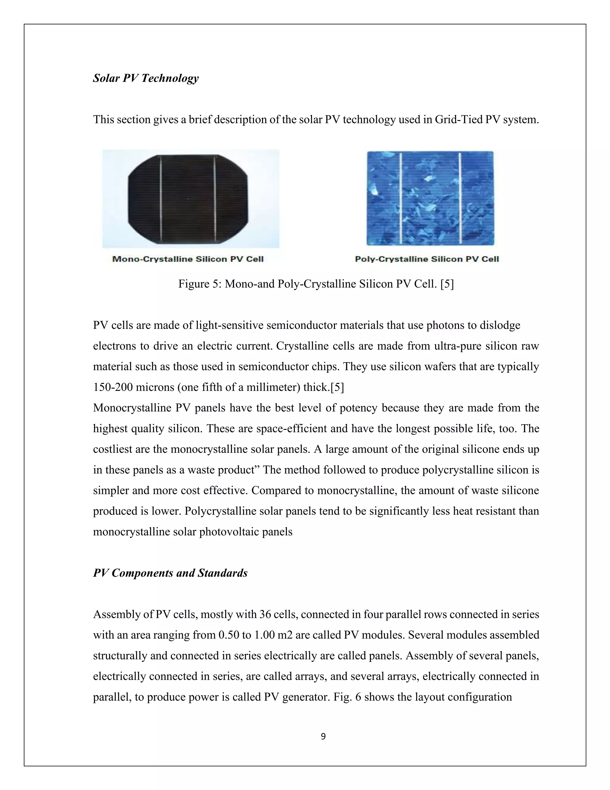 9
Solar PV Technology
This section gives a brief description of the solar PV technology used in Grid-Tied PV system.
Figure 5: Mono-and Poly-Crystalline Silicon PV Cell. [5]
PV cells are made of light-sensitive semiconductor materials that use photons to dislodge
electrons to drive an electric current. Crystalline cells are made from ultra-pure silicon raw
material such as those used in semiconductor chips. They use silicon wafers that are typically
150-200 microns (one fifth of a millimeter) thick.[5]
Monocrystalline PV panels have the best level of potency because they are made from the
highest quality silicon. These are space-efficient and have the longest possible life, too. The
costliest are the monocrystalline solar panels. A large amount of the original silicone ends up
in these panels as a waste product” The method followed to produce polycrystalline silicon is
simpler and more cost effective. Compared to monocrystalline, the amount of waste silicone
produced is lower. Polycrystalline solar panels tend to be significantly less heat resistant than
monocrystalline solar photovoltaic panels
PV Components and Standards
Assembly of PV cells, mostly with 36 cells, connected in four parallel rows connected in series
with an area ranging from 0.50 to 1.00 m2 are called PV modules. Several modules assembled
structurally and connected in series electrically are called panels. Assembly of several panels,
electrically connected in series, are called arrays, and several arrays, electrically connected in
parallel, to produce power is called PV generator. Fig. 6 shows the layout configuration
 