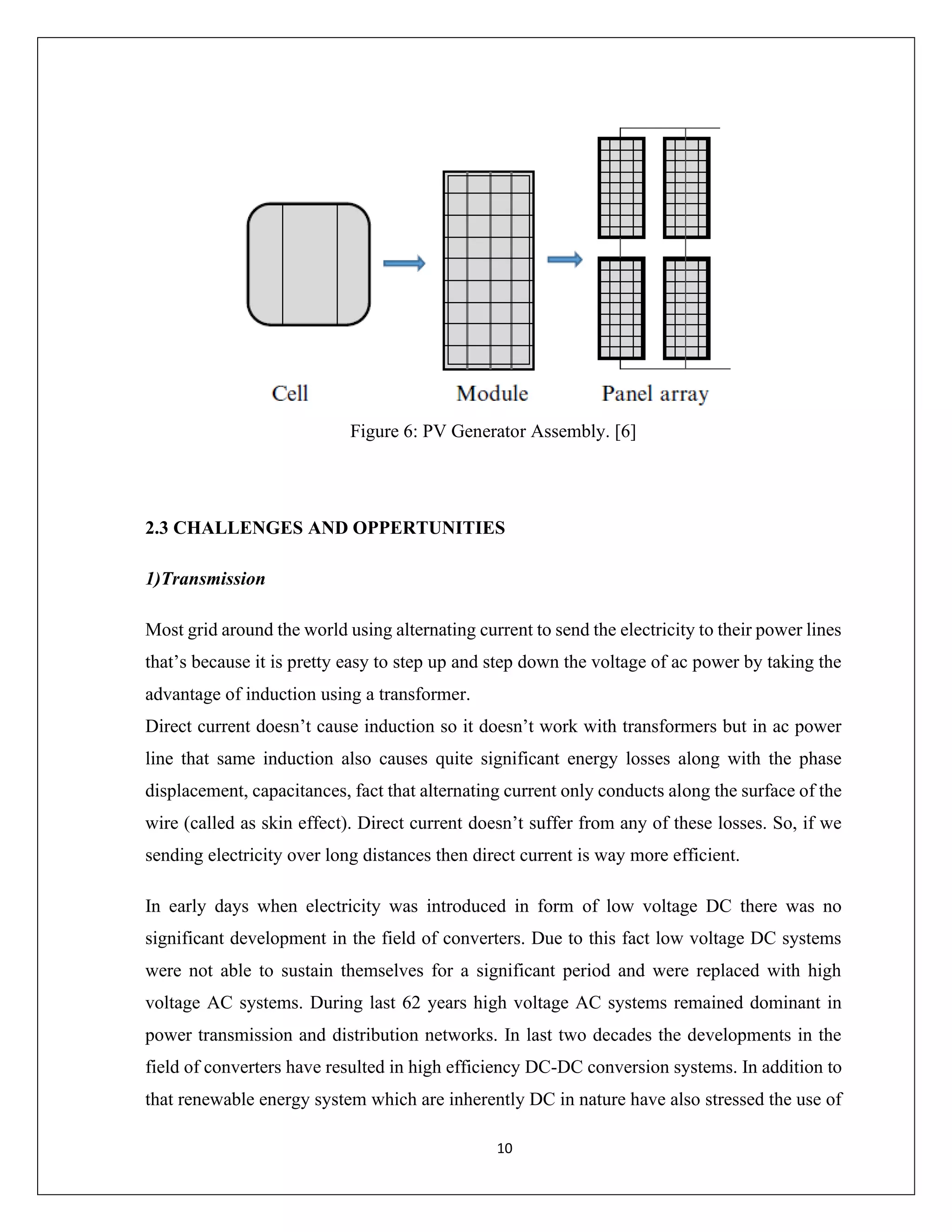 10
Figure 6: PV Generator Assembly. [6]
2.3 CHALLENGES AND OPPERTUNITIES
1)Transmission
Most grid around the world using alternating current to send the electricity to their power lines
that’s because it is pretty easy to step up and step down the voltage of ac power by taking the
advantage of induction using a transformer.
Direct current doesn’t cause induction so it doesn’t work with transformers but in ac power
line that same induction also causes quite significant energy losses along with the phase
displacement, capacitances, fact that alternating current only conducts along the surface of the
wire (called as skin effect). Direct current doesn’t suffer from any of these losses. So, if we
sending electricity over long distances then direct current is way more efficient.
In early days when electricity was introduced in form of low voltage DC there was no
significant development in the field of converters. Due to this fact low voltage DC systems
were not able to sustain themselves for a significant period and were replaced with high
voltage AC systems. During last 62 years high voltage AC systems remained dominant in
power transmission and distribution networks. In last two decades the developments in the
field of converters have resulted in high efficiency DC-DC conversion systems. In addition to
that renewable energy system which are inherently DC in nature have also stressed the use of
 