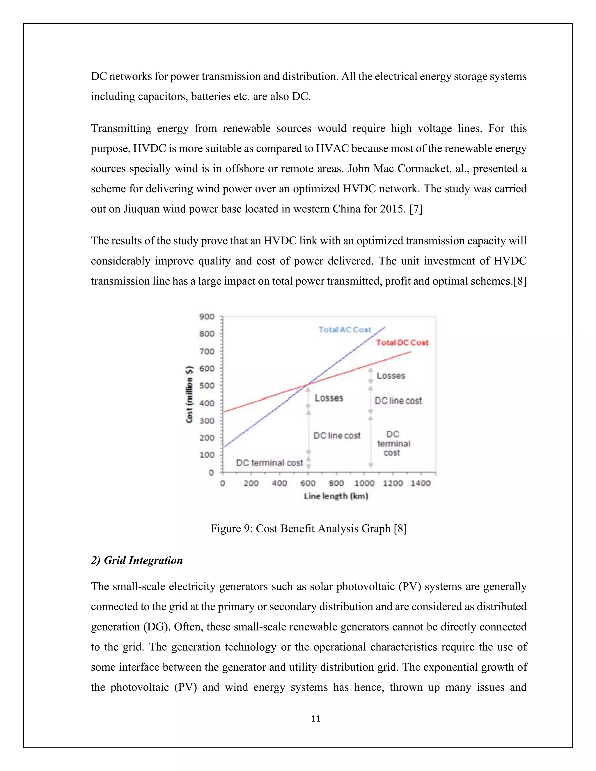 11
DC networks for power transmission and distribution. All the electrical energy storage systems
including capacitors, batteries etc. are also DC.
Transmitting energy from renewable sources would require high voltage lines. For this
purpose, HVDC is more suitable as compared to HVAC because most of the renewable energy
sources specially wind is in offshore or remote areas. John Mac Cormacket. al., presented a
scheme for delivering wind power over an optimized HVDC network. The study was carried
out on Jiuquan wind power base located in western China for 2015. [7]
The results of the study prove that an HVDC link with an optimized transmission capacity will
considerably improve quality and cost of power delivered. The unit investment of HVDC
transmission line has a large impact on total power transmitted, profit and optimal schemes.[8]
Figure 9: Cost Benefit Analysis Graph [8]
2) Grid Integration
The small-scale electricity generators such as solar photovoltaic (PV) systems are generally
connected to the grid at the primary or secondary distribution and are considered as distributed
generation (DG). Often, these small-scale renewable generators cannot be directly connected
to the grid. The generation technology or the operational characteristics require the use of
some interface between the generator and utility distribution grid. The exponential growth of
the photovoltaic (PV) and wind energy systems has hence, thrown up many issues and
 