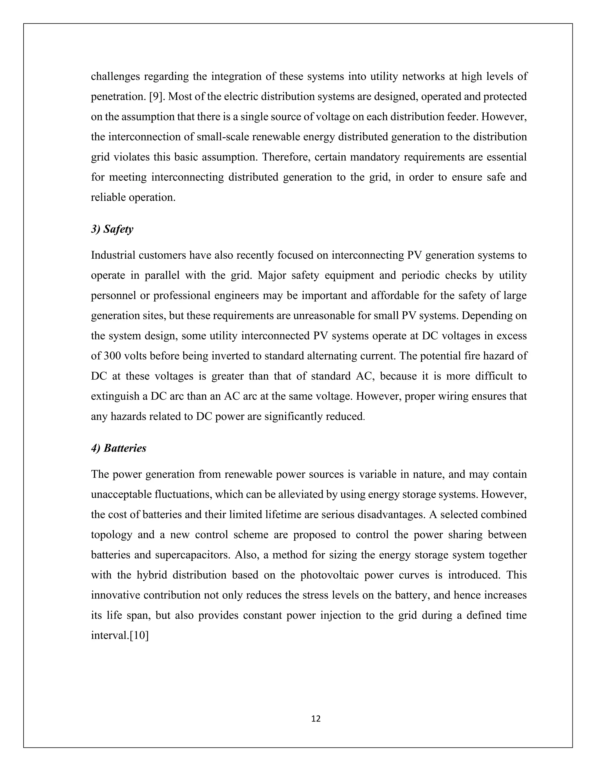 12
challenges regarding the integration of these systems into utility networks at high levels of
penetration. [9]. Most of the electric distribution systems are designed, operated and protected
on the assumption that there is a single source of voltage on each distribution feeder. However,
the interconnection of small-scale renewable energy distributed generation to the distribution
grid violates this basic assumption. Therefore, certain mandatory requirements are essential
for meeting interconnecting distributed generation to the grid, in order to ensure safe and
reliable operation.
3) Safety
Industrial customers have also recently focused on interconnecting PV generation systems to
operate in parallel with the grid. Major safety equipment and periodic checks by utility
personnel or professional engineers may be important and affordable for the safety of large
generation sites, but these requirements are unreasonable for small PV systems. Depending on
the system design, some utility interconnected PV systems operate at DC voltages in excess
of 300 volts before being inverted to standard alternating current. The potential fire hazard of
DC at these voltages is greater than that of standard AC, because it is more difficult to
extinguish a DC arc than an AC arc at the same voltage. However, proper wiring ensures that
any hazards related to DC power are significantly reduced.
4) Batteries
The power generation from renewable power sources is variable in nature, and may contain
unacceptable fluctuations, which can be alleviated by using energy storage systems. However,
the cost of batteries and their limited lifetime are serious disadvantages. A selected combined
topology and a new control scheme are proposed to control the power sharing between
batteries and supercapacitors. Also, a method for sizing the energy storage system together
with the hybrid distribution based on the photovoltaic power curves is introduced. This
innovative contribution not only reduces the stress levels on the battery, and hence increases
its life span, but also provides constant power injection to the grid during a defined time
interval.[10]
 
