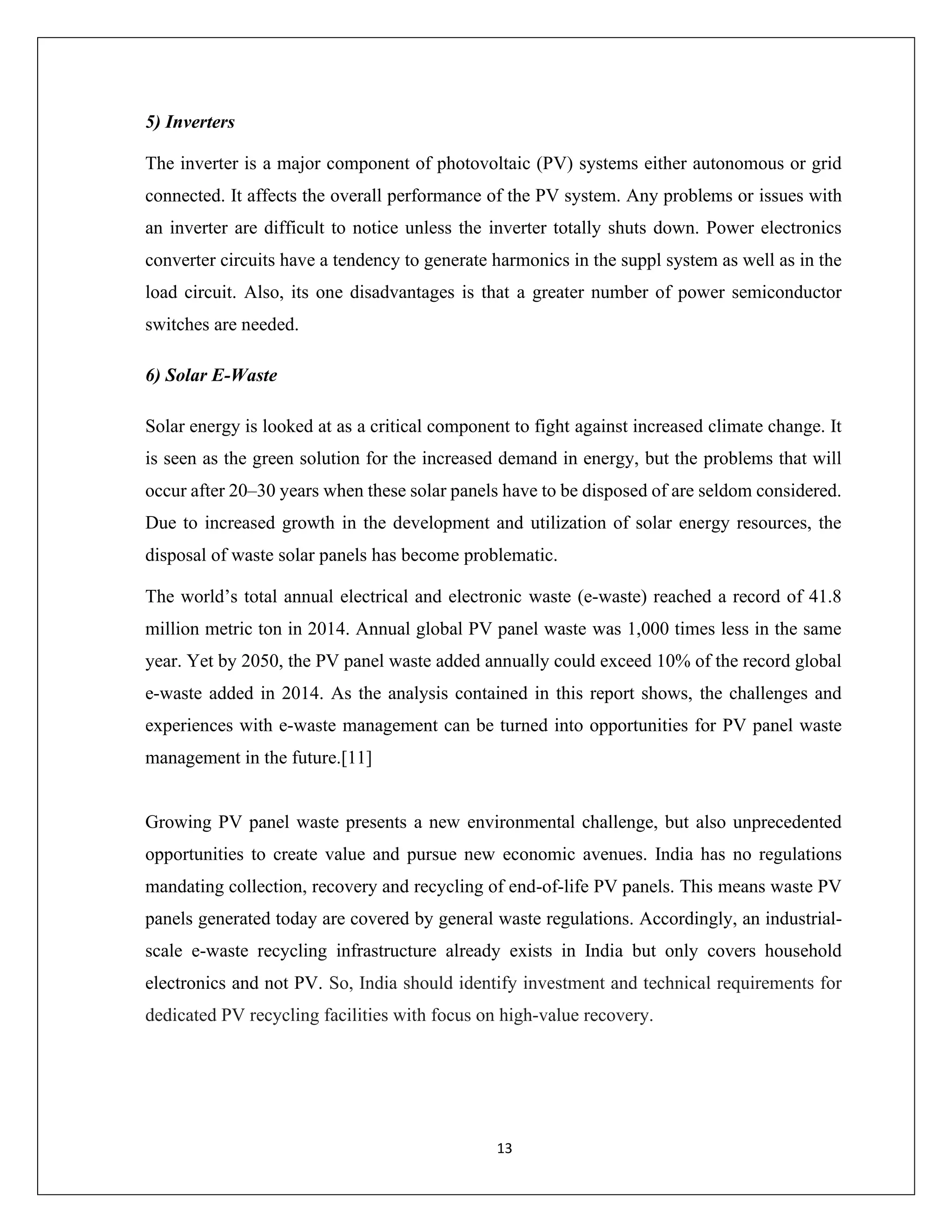 13
5) Inverters
The inverter is a major component of photovoltaic (PV) systems either autonomous or grid
connected. It affects the overall performance of the PV system. Any problems or issues with
an inverter are difficult to notice unless the inverter totally shuts down. Power electronics
converter circuits have a tendency to generate harmonics in the suppl system as well as in the
load circuit. Also, its one disadvantages is that a greater number of power semiconductor
switches are needed.
6) Solar E-Waste
Solar energy is looked at as a critical component to fight against increased climate change. It
is seen as the green solution for the increased demand in energy, but the problems that will
occur after 20–30 years when these solar panels have to be disposed of are seldom considered.
Due to increased growth in the development and utilization of solar energy resources, the
disposal of waste solar panels has become problematic.
The world’s total annual electrical and electronic waste (e-waste) reached a record of 41.8
million metric ton in 2014. Annual global PV panel waste was 1,000 times less in the same
year. Yet by 2050, the PV panel waste added annually could exceed 10% of the record global
e-waste added in 2014. As the analysis contained in this report shows, the challenges and
experiences with e-waste management can be turned into opportunities for PV panel waste
management in the future.[11]
Growing PV panel waste presents a new environmental challenge, but also unprecedented
opportunities to create value and pursue new economic avenues. India has no regulations
mandating collection, recovery and recycling of end-of-life PV panels. This means waste PV
panels generated today are covered by general waste regulations. Accordingly, an industrial-
scale e-waste recycling infrastructure already exists in India but only covers household
electronics and not PV. So, India should identify investment and technical requirements for
dedicated PV recycling facilities with focus on high-value recovery.
 
