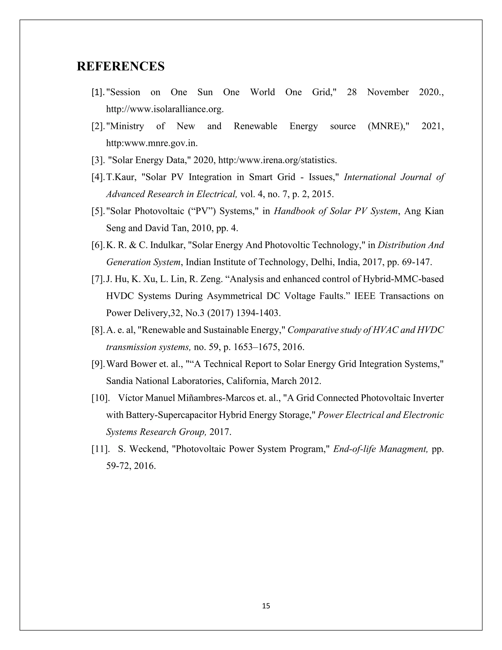15
REFERENCES
[1]."Session on One Sun One World One Grid," 28 November 2020.,
http://www.isolaralliance.org.
[2]."Ministry of New and Renewable Energy source (MNRE)," 2021,
http:www.mnre.gov.in.
[3]. "Solar Energy Data," 2020, http:/www.irena.org/statistics.
[4].T.Kaur, "Solar PV Integration in Smart Grid - Issues," International Journal of
Advanced Research in Electrical, vol. 4, no. 7, p. 2, 2015.
[5]."Solar Photovoltaic (“PV”) Systems," in Handbook of Solar PV System, Ang Kian
Seng and David Tan, 2010, pp. 4.
[6].K. R. & C. Indulkar, "Solar Energy And Photovoltic Technology," in Distribution And
Generation System, Indian Institute of Technology, Delhi, India, 2017, pp. 69-147.
[7].J. Hu, K. Xu, L. Lin, R. Zeng. “Analysis and enhanced control of Hybrid-MMC-based
HVDC Systems During Asymmetrical DC Voltage Faults.” IEEE Transactions on
Power Delivery,32, No.3 (2017) 1394-1403.
[8].A. e. al, "Renewable and Sustainable Energy," Comparative study of HVAC and HVDC
transmission systems, no. 59, p. 1653–1675, 2016.
[9].Ward Bower et. al., "“A Technical Report to Solar Energy Grid Integration Systems,"
Sandia National Laboratories, California, March 2012.
[10]. Víctor Manuel Miñambres-Marcos et. al., "A Grid Connected Photovoltaic Inverter
with Battery-Supercapacitor Hybrid Energy Storage," Power Electrical and Electronic
Systems Research Group, 2017.
[11]. S. Weckend, "Photovoltaic Power System Program," End-of-life Managment, pp.
59-72, 2016.
 