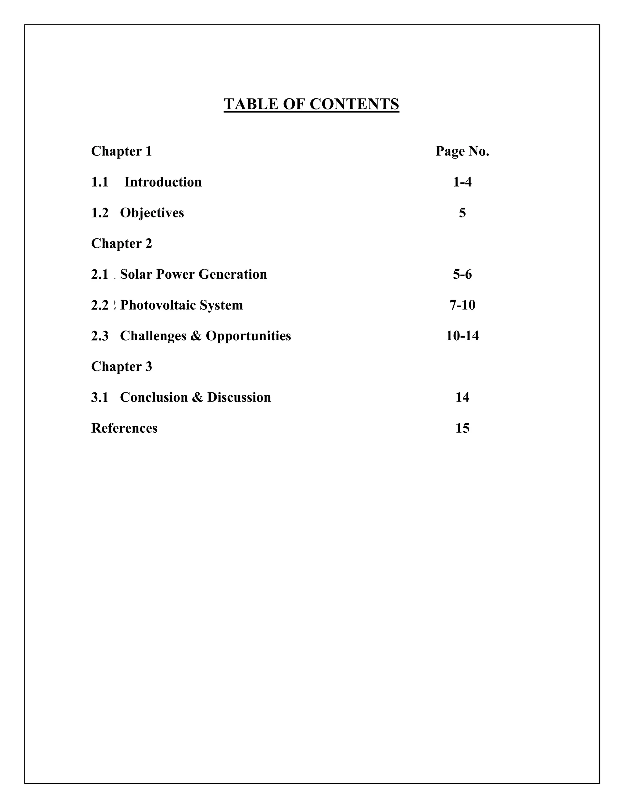TABLE OF CONTENTS
Chapter 1 Page No.
1.1 Introduction 1-4
1.2 Objectives 5
Chapter 2
2.1
1.1 Solar Power Generation 5-6
2.2
1.2 Photovoltaic System 7-10
2.3 Challenges & Opportunities 10-14
Chapter 3
3.1 Conclusion & Discussion 14
References 15
 