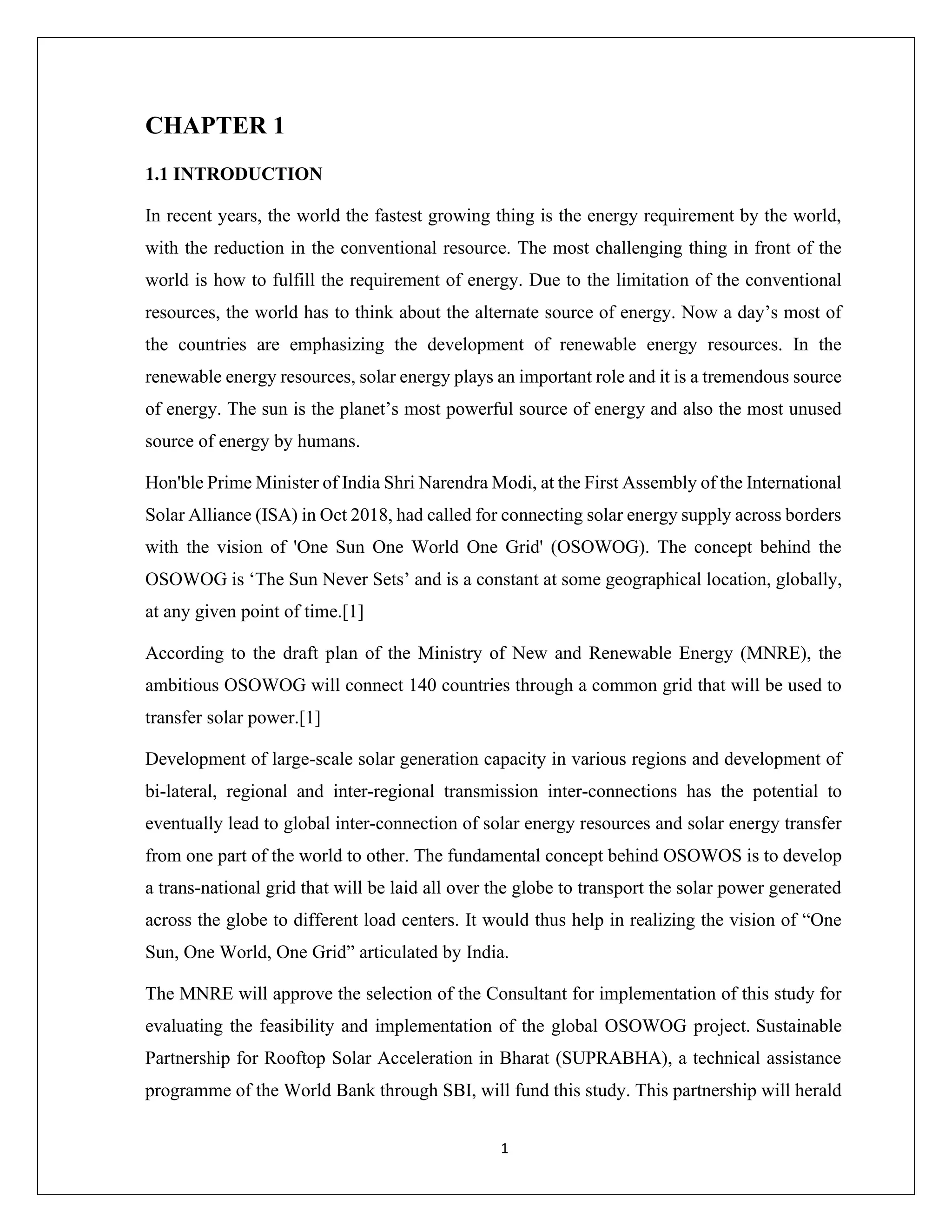 1
CHAPTER 1
1.1 INTRODUCTION
In recent years, the world the fastest growing thing is the energy requirement by the world,
with the reduction in the conventional resource. The most challenging thing in front of the
world is how to fulfill the requirement of energy. Due to the limitation of the conventional
resources, the world has to think about the alternate source of energy. Now a day’s most of
the countries are emphasizing the development of renewable energy resources. In the
renewable energy resources, solar energy plays an important role and it is a tremendous source
of energy. The sun is the planet’s most powerful source of energy and also the most unused
source of energy by humans.
Hon'ble Prime Minister of India Shri Narendra Modi, at the First Assembly of the International
Solar Alliance (ISA) in Oct 2018, had called for connecting solar energy supply across borders
with the vision of 'One Sun One World One Grid' (OSOWOG). The concept behind the
OSOWOG is ‘The Sun Never Sets’ and is a constant at some geographical location, globally,
at any given point of time.[1]
According to the draft plan of the Ministry of New and Renewable Energy (MNRE), the
ambitious OSOWOG will connect 140 countries through a common grid that will be used to
transfer solar power.[1]
Development of large-scale solar generation capacity in various regions and development of
bi-lateral, regional and inter-regional transmission inter-connections has the potential to
eventually lead to global inter-connection of solar energy resources and solar energy transfer
from one part of the world to other. The fundamental concept behind OSOWOS is to develop
a trans-national grid that will be laid all over the globe to transport the solar power generated
across the globe to different load centers. It would thus help in realizing the vision of “One
Sun, One World, One Grid” articulated by India.
The MNRE will approve the selection of the Consultant for implementation of this study for
evaluating the feasibility and implementation of the global OSOWOG project. Sustainable
Partnership for Rooftop Solar Acceleration in Bharat (SUPRABHA), a technical assistance
programme of the World Bank through SBI, will fund this study. This partnership will herald
 