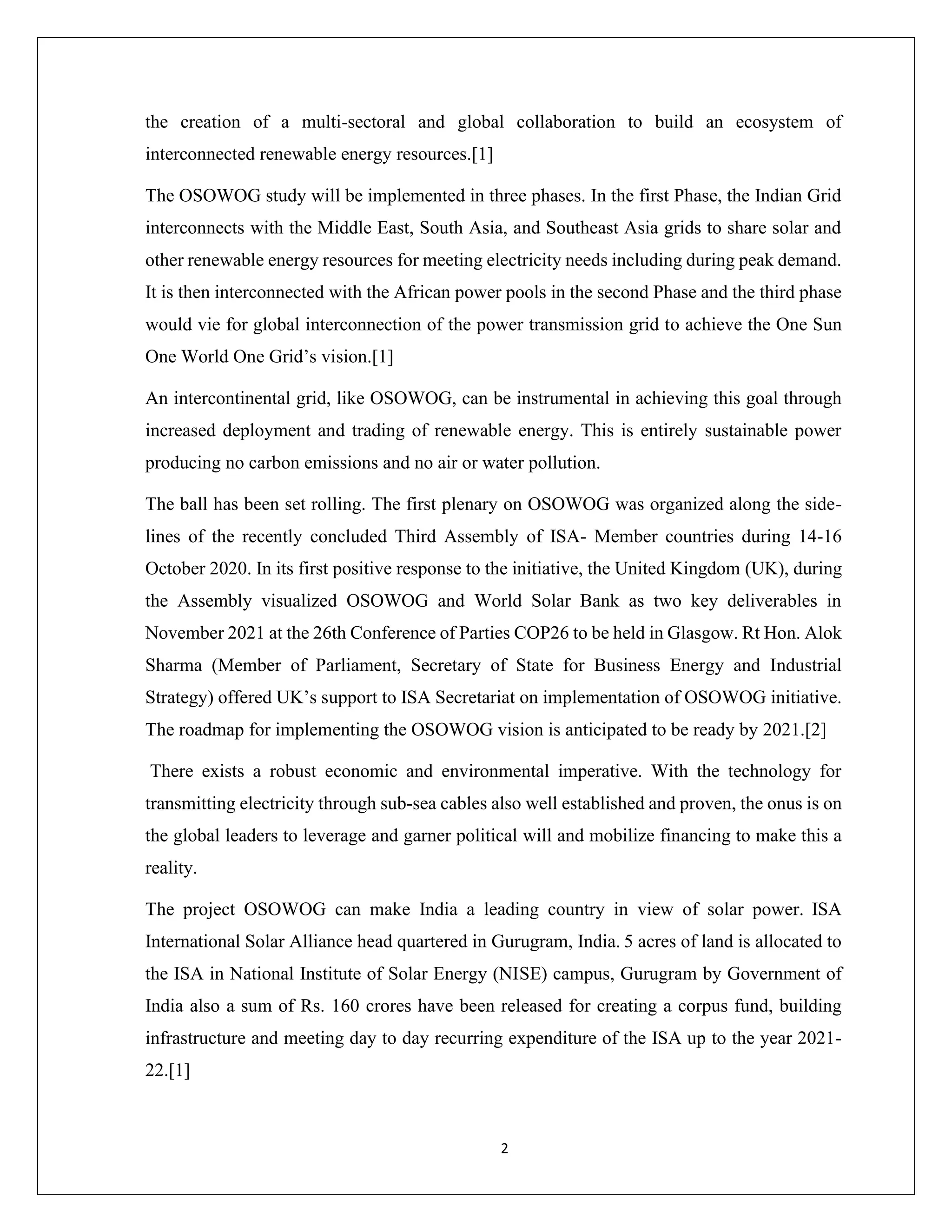 2
the creation of a multi-sectoral and global collaboration to build an ecosystem of
interconnected renewable energy resources.[1]
The OSOWOG study will be implemented in three phases. In the first Phase, the Indian Grid
interconnects with the Middle East, South Asia, and Southeast Asia grids to share solar and
other renewable energy resources for meeting electricity needs including during peak demand.
It is then interconnected with the African power pools in the second Phase and the third phase
would vie for global interconnection of the power transmission grid to achieve the One Sun
One World One Grid’s vision.[1]
An intercontinental grid, like OSOWOG, can be instrumental in achieving this goal through
increased deployment and trading of renewable energy. This is entirely sustainable power
producing no carbon emissions and no air or water pollution.
The ball has been set rolling. The first plenary on OSOWOG was organized along the side-
lines of the recently concluded Third Assembly of ISA- Member countries during 14-16
October 2020. In its first positive response to the initiative, the United Kingdom (UK), during
the Assembly visualized OSOWOG and World Solar Bank as two key deliverables in
November 2021 at the 26th Conference of Parties COP26 to be held in Glasgow. Rt Hon. Alok
Sharma (Member of Parliament, Secretary of State for Business Energy and Industrial
Strategy) offered UK’s support to ISA Secretariat on implementation of OSOWOG initiative.
The roadmap for implementing the OSOWOG vision is anticipated to be ready by 2021.[2]
There exists a robust economic and environmental imperative. With the technology for
transmitting electricity through sub-sea cables also well established and proven, the onus is on
the global leaders to leverage and garner political will and mobilize financing to make this a
reality.
The project OSOWOG can make India a leading country in view of solar power. ISA
International Solar Alliance head quartered in Gurugram, India. 5 acres of land is allocated to
the ISA in National Institute of Solar Energy (NISE) campus, Gurugram by Government of
India also a sum of Rs. 160 crores have been released for creating a corpus fund, building
infrastructure and meeting day to day recurring expenditure of the ISA up to the year 2021-
22.[1]
 