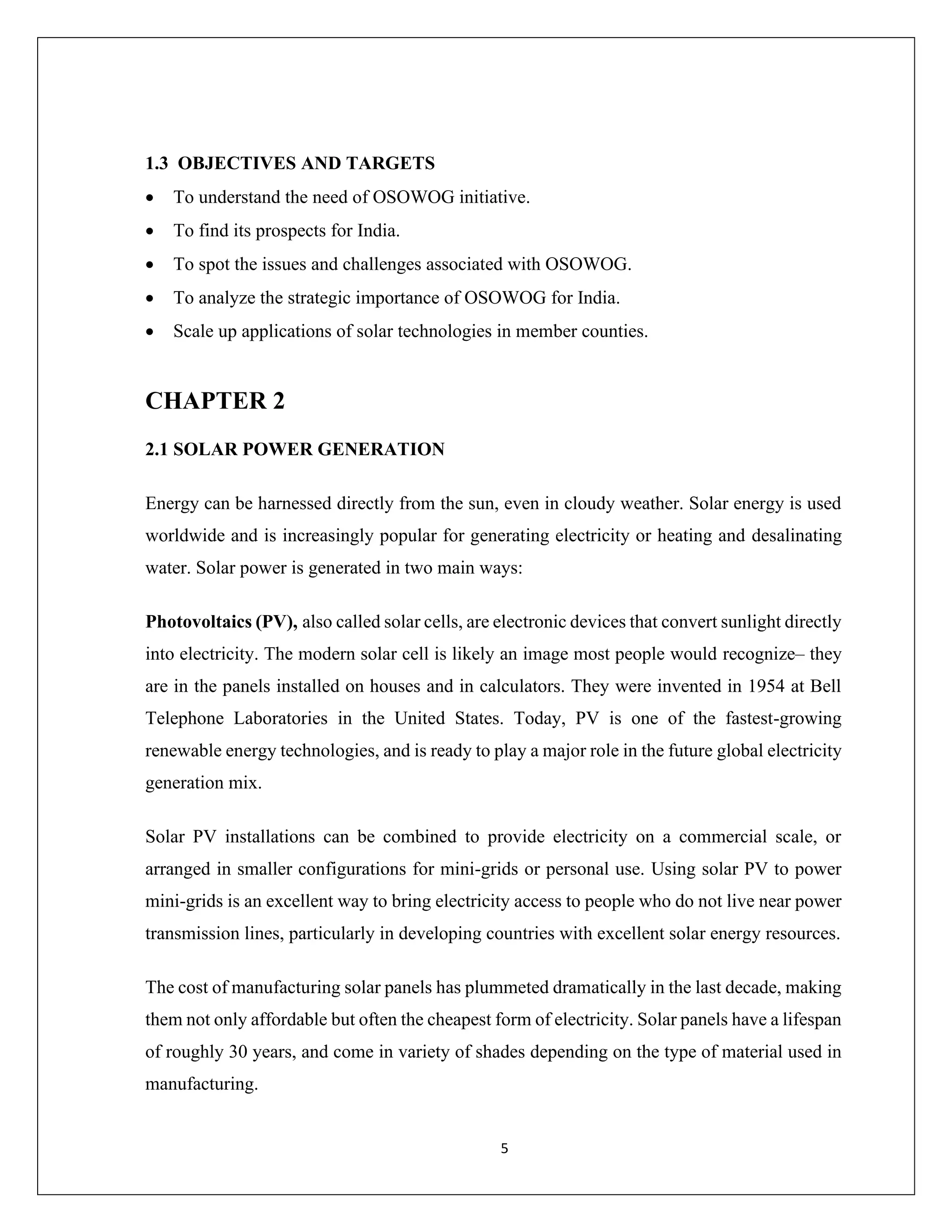 5
1.3 OBJECTIVES AND TARGETS
• To understand the need of OSOWOG initiative.
• To find its prospects for India.
• To spot the issues and challenges associated with OSOWOG.
• To analyze the strategic importance of OSOWOG for India.
• Scale up applications of solar technologies in member counties.
CHAPTER 2
2.1 SOLAR POWER GENERATION
Energy can be harnessed directly from the sun, even in cloudy weather. Solar energy is used
worldwide and is increasingly popular for generating electricity or heating and desalinating
water. Solar power is generated in two main ways:
Photovoltaics (PV), also called solar cells, are electronic devices that convert sunlight directly
into electricity. The modern solar cell is likely an image most people would recognize– they
are in the panels installed on houses and in calculators. They were invented in 1954 at Bell
Telephone Laboratories in the United States. Today, PV is one of the fastest-growing
renewable energy technologies, and is ready to play a major role in the future global electricity
generation mix.
Solar PV installations can be combined to provide electricity on a commercial scale, or
arranged in smaller configurations for mini-grids or personal use. Using solar PV to power
mini-grids is an excellent way to bring electricity access to people who do not live near power
transmission lines, particularly in developing countries with excellent solar energy resources.
The cost of manufacturing solar panels has plummeted dramatically in the last decade, making
them not only affordable but often the cheapest form of electricity. Solar panels have a lifespan
of roughly 30 years, and come in variety of shades depending on the type of material used in
manufacturing.
 
