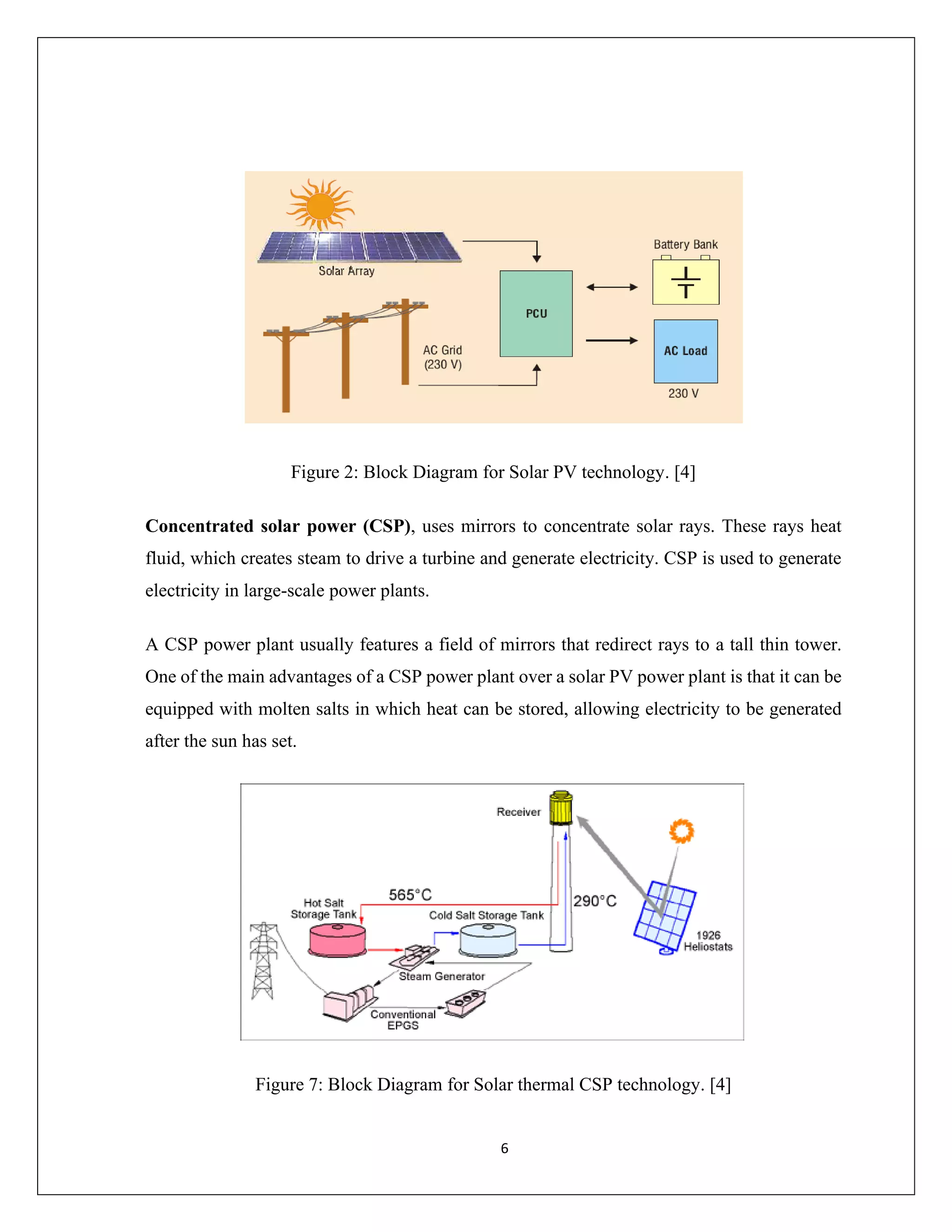6
Figure 2: Block Diagram for Solar PV technology. [4]
Concentrated solar power (CSP), uses mirrors to concentrate solar rays. These rays heat
fluid, which creates steam to drive a turbine and generate electricity. CSP is used to generate
electricity in large-scale power plants.
A CSP power plant usually features a field of mirrors that redirect rays to a tall thin tower.
One of the main advantages of a CSP power plant over a solar PV power plant is that it can be
equipped with molten salts in which heat can be stored, allowing electricity to be generated
after the sun has set.
Figure 7: Block Diagram for Solar thermal CSP technology. [4]
 