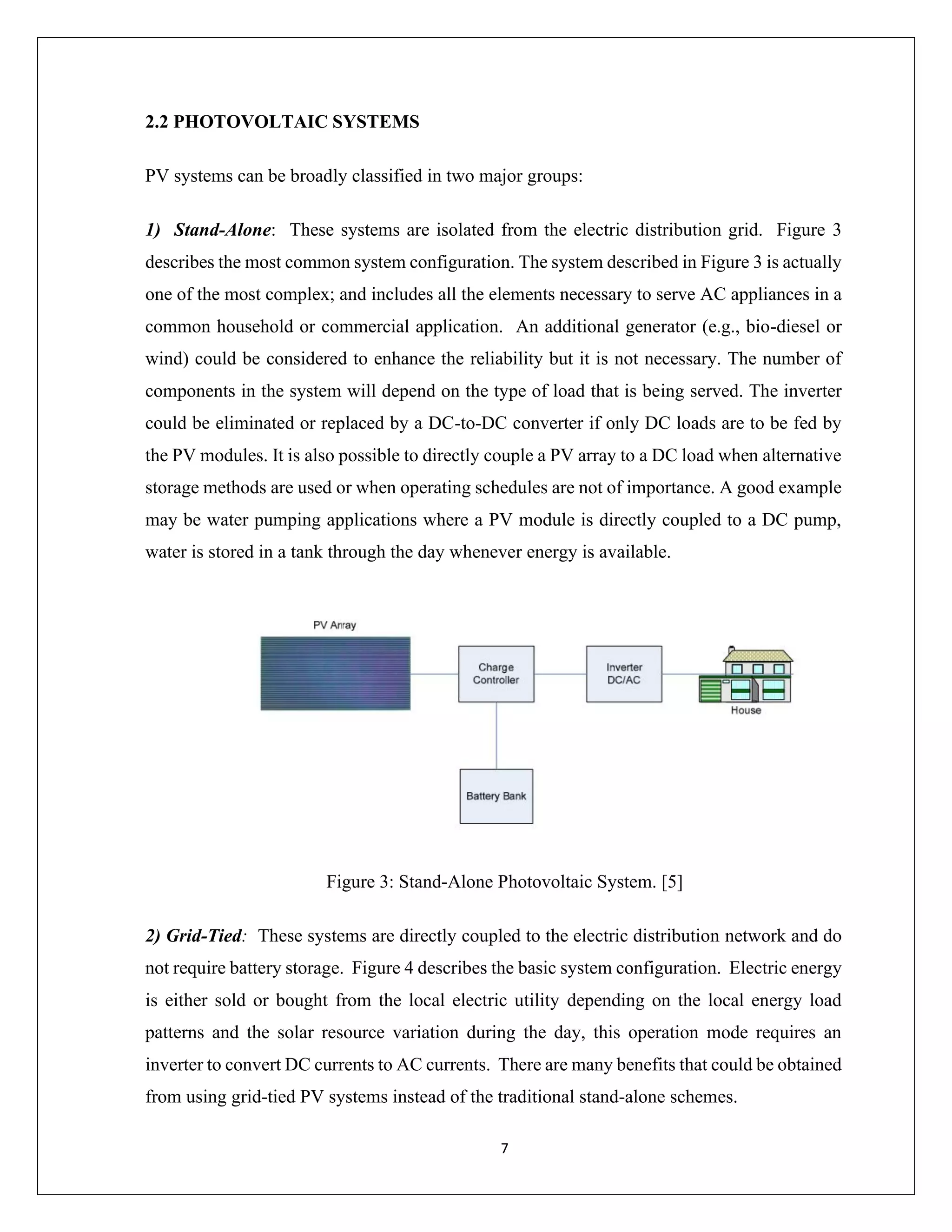 7
2.2 PHOTOVOLTAIC SYSTEMS
PV systems can be broadly classified in two major groups:
1) Stand-Alone: These systems are isolated from the electric distribution grid. Figure 3
describes the most common system configuration. The system described in Figure 3 is actually
one of the most complex; and includes all the elements necessary to serve AC appliances in a
common household or commercial application. An additional generator (e.g., bio-diesel or
wind) could be considered to enhance the reliability but it is not necessary. The number of
components in the system will depend on the type of load that is being served. The inverter
could be eliminated or replaced by a DC-to-DC converter if only DC loads are to be fed by
the PV modules. It is also possible to directly couple a PV array to a DC load when alternative
storage methods are used or when operating schedules are not of importance. A good example
may be water pumping applications where a PV module is directly coupled to a DC pump,
water is stored in a tank through the day whenever energy is available.
Figure 3: Stand-Alone Photovoltaic System. [5]
2) Grid-Tied: These systems are directly coupled to the electric distribution network and do
not require battery storage. Figure 4 describes the basic system configuration. Electric energy
is either sold or bought from the local electric utility depending on the local energy load
patterns and the solar resource variation during the day, this operation mode requires an
inverter to convert DC currents to AC currents. There are many benefits that could be obtained
from using grid-tied PV systems instead of the traditional stand-alone schemes.
 