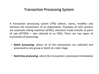 Transaction Processing System


A transaction processing system (TPS) collects, stores, modifies and
retrieves the transactions of an organization. Examples of such systems
are automatic telling machines (ATMs), electronic funds transfer at point
of sale (EFTPOS – also referred to as POS). There are two types of
transaction of processing:

 – Batch processing: where all of the transactions are collected and
   processed as one group or batch at a later stage.

 – Real-time processing: where the transaction is processed immediately
 