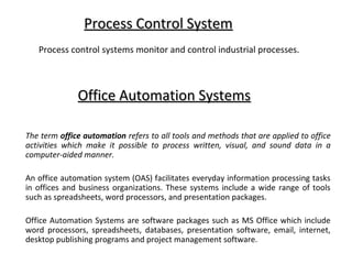 Process Control System
   Process control systems monitor and control industrial processes.



              Office Automation Systems

The term office automation refers to all tools and methods that are applied to office
activities which make it possible to process written, visual, and sound data in a
computer-aided manner.

An office automation system (OAS) facilitates everyday information processing tasks
in offices and business organizations. These systems include a wide range of tools
such as spreadsheets, word processors, and presentation packages.

Office Automation Systems are software packages such as MS Office which include
word processors, spreadsheets, databases, presentation software, email, internet,
desktop publishing programs and project management software.
 