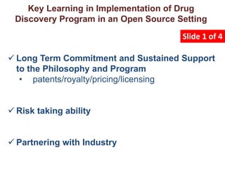  Long Term Commitment and Sustained Support
to the Philosophy and Program
• patents/royalty/pricing/licensing
 Risk taking ability
 Partnering with Industry
Key Learning in Implementation of Drug
Discovery Program in an Open Source Setting
Slide 1 of 4
 