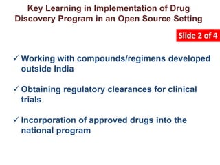 Key Learning in Implementation of Drug
Discovery Program in an Open Source Setting
Slide 2 of 4
 Working with compounds/regimens developed
outside India
 Obtaining regulatory clearances for clinical
trials
 Incorporation of approved drugs into the
national program
 