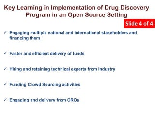  Engaging multiple national and international stakeholders and
financing them
 Faster and efficient delivery of funds
 Hiring and retaining technical experts from Industry
 Funding Crowd Sourcing activities
 Engaging and delivery from CROs
Key Learning in Implementation of Drug Discovery
Program in an Open Source Setting
Slide 4 of 4
 