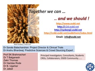 Together we can …
.. and we should !
Matt Smadley | Flickr.com
http://www.osdd.net
http://c2d.osdd.net
http://sysborg2.osdd.net
http://crdd.osdd.net/osddchem/index.html
Email: info@osdd.net
Dr Sarala Balachandran: Project Director & Clinical Trials
Dr Anshu Bhardwaj: Predictive Sciences & Crowd Sourcing Expert
Prof SK Brahmachari
Dr T Balganesh
Zakir Thomas
Dr Haridas Rode
Dr B. Ugarkar
Dr Jaleel
Principal Investigators, Consultants, Students
CROs, Collaborators, OSDD Community…….
 